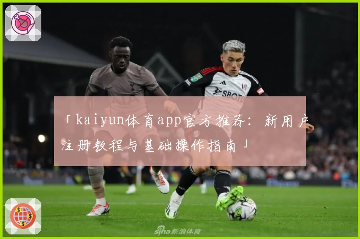「kaiyun体育app官方推荐：新用户注册教程与基础操作指南」