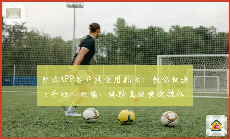 开云APP客户端使用指南：教你快速上手核心功能，体验高效便捷操作流程