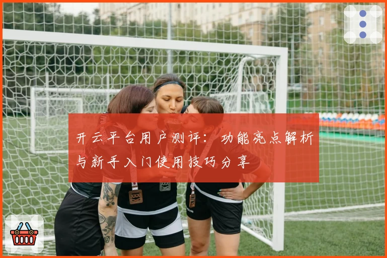 开云平台用户测评：功能亮点解析与新手入门使用技巧分享
