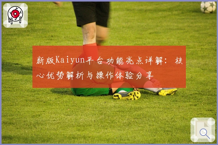 新版Kaiyun平台功能亮点详解：核心优势解析与操作体验分享